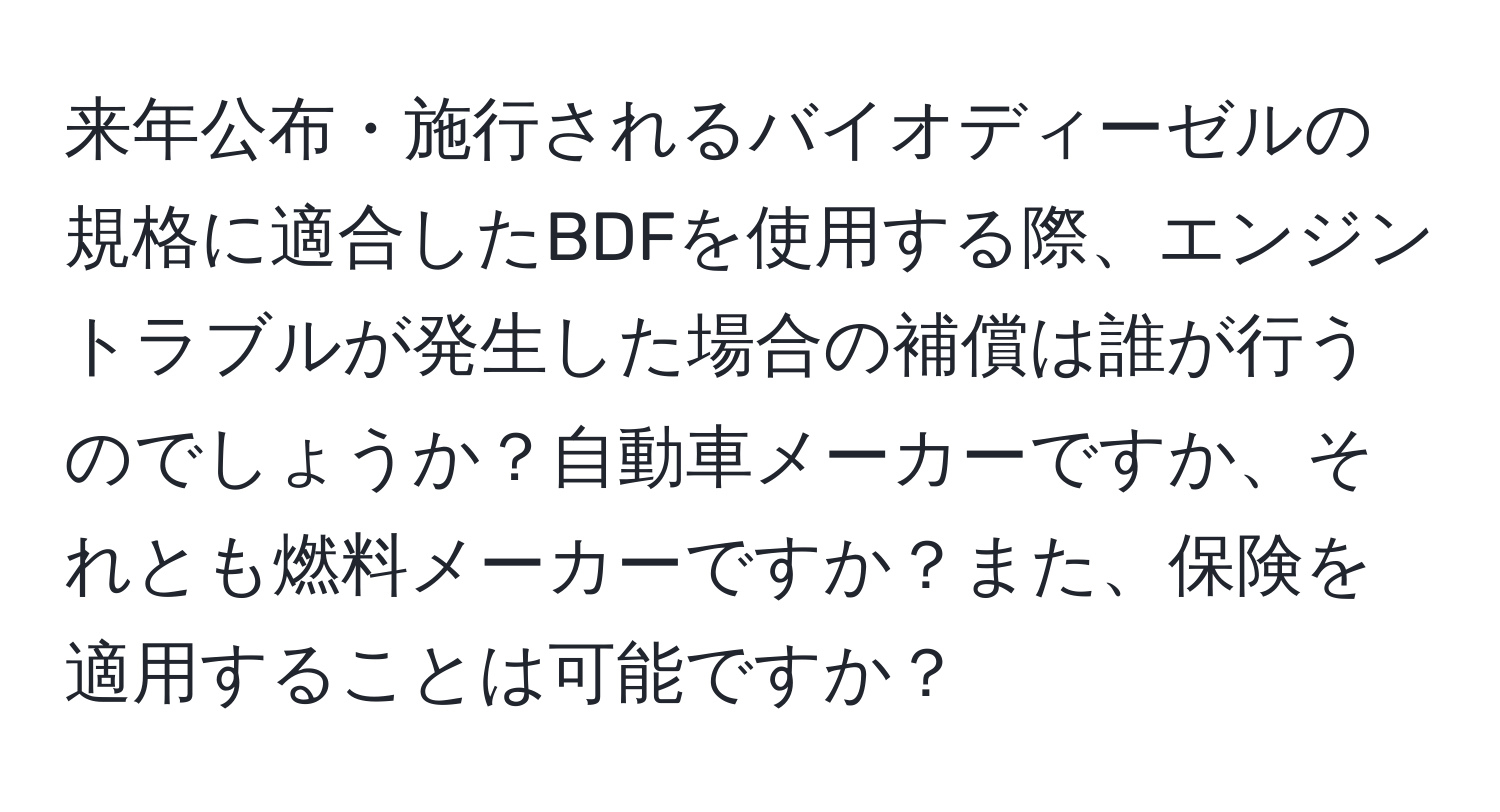 来年公布・施行されるバイオディーゼルの規格に適合したBDFを使用する際、エンジントラブルが発生した場合の補償は誰が行うのでしょうか？自動車メーカーですか、それとも燃料メーカーですか？また、保険を適用することは可能ですか？