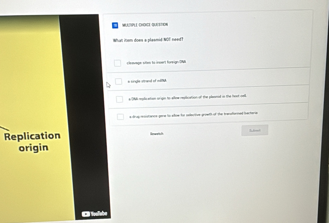 QUESTION
What item does a plasmid NOT need?
cleavage sites to insert foreign DNA
a single strand of mRNA
a DNA replication origin to allow replication of the plasmid in the host cell.
a drug resistance gene to allow for selective growth of the transformed bacteria
Suhm t
Replication Rewatch
origin
# YouTube