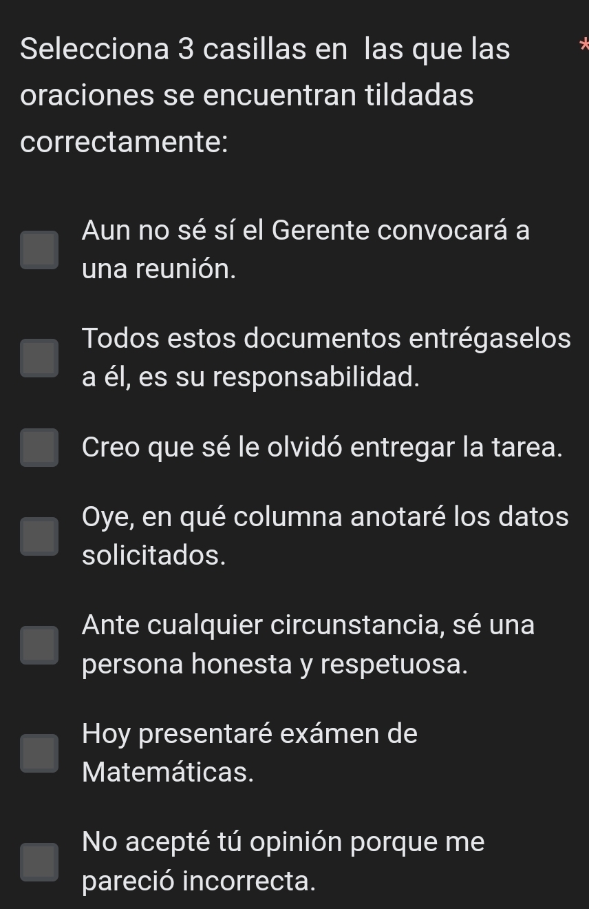 Selecciona 3 casillas en las que las
oraciones se encuentran tildadas
correctamente:
Aun no sé sí el Gerente convocará a
una reunión.
Todos estos documentos entrégaselos
a él, es su responsabilidad.
Creo que sé le olvidó entregar la tarea.
Oye, en qué columna anotaré los datos
solicitados.
Ante cualquier circunstancia, sé una
persona honesta y respetuosa.
Hoy presentaré exámen de
Matemáticas.
No acepté tú opinión porque me
pareció incorrecta.