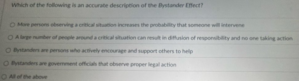 Which of the following is an accurate description of the Bystander Effect?
More persons observing a critical situation increases the probability that someone will intervene
A large number of people around a critical situation can result in diffusion of responsibility and no one taking action
Bystanders are persons who actively encourage and support others to help
Bystanders are government officials that observe proper legal action
All of the above