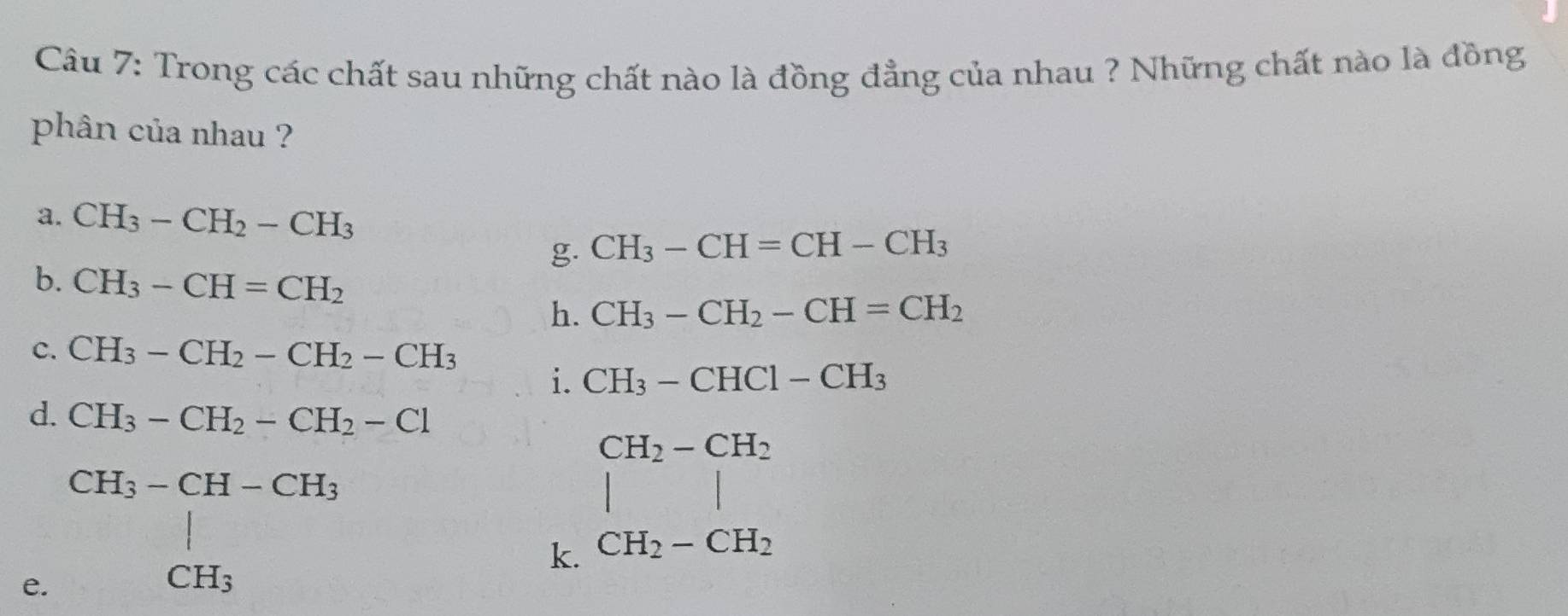 Trong các chất sau những chất nào là đồng đẳng của nhau ? Những chất nào là đồng 
phân của nhau ? 
a. CH_3-CH_2-CH_3
g. CH_3-CH=CH-CH_3
b. CH_3-CH=CH_2 CH_3-CH_2-CH=CH_2
h. 
C. CH_3-CH_2-CH_2-CH_3
i. CH_3-CHCl-CH_3
d. CH_3-CH_2-CH_2-Cl
CH_3-CH-CH_3
e. CH_CH_3
k. beginarrayr CH_2-CH_2 | CH_2-CH_2 CH_2-CH_2 endarray