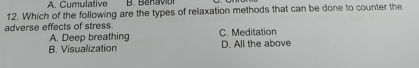 A. Cumulative B. Benaviór
12. Which of the following are the types of relaxation methods that can be done to counter the
adverse effects of stress.
A. Deep breathing C. Meditation
B. Visualization D. All the above