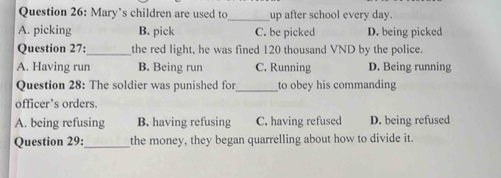 Mary’s children are used to_ up after school every day.
A. picking B. pick C. be picked D. being picked
Question 27:_ the red light, he was fined 120 thousand VND by the police.
A. Having run B. Being run C. Running D. Being running
Question 28: The soldier was punished for_ to obey his commanding
officer’s orders.
A. being refusing B. having refusing C. having refused D. being refused
Question 29:_ the money, they began quarrelling about how to divide it.