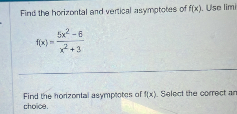 Find the horizontal and vertical asymptotes of f(x). Use limi
f(x)= (5x^2-6)/x^2+3 
Find the horizontal asymptotes of f(x). Select the correct an 
choice.