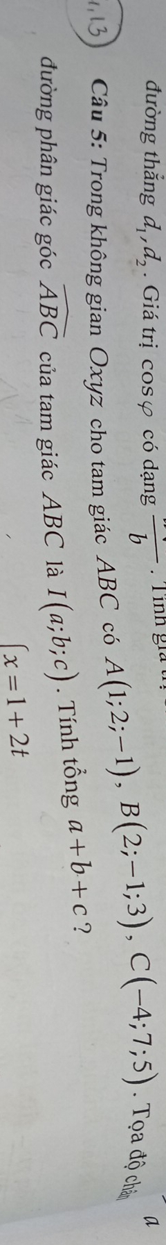 đường thẳng d_1, d_2 Giá trị cosφ có dạng frac b
a 
Câu 5: Trong không gian Oxyz cho tam giác ABC có
A(1;2;-1), B(2;-1;3), C(-4;7;5). Tọa độ chân 
đường phân giác góc widehat ABC của tam giác ABC là I(a;b;c). Tính tổng a+b+c ?
x=1+2t