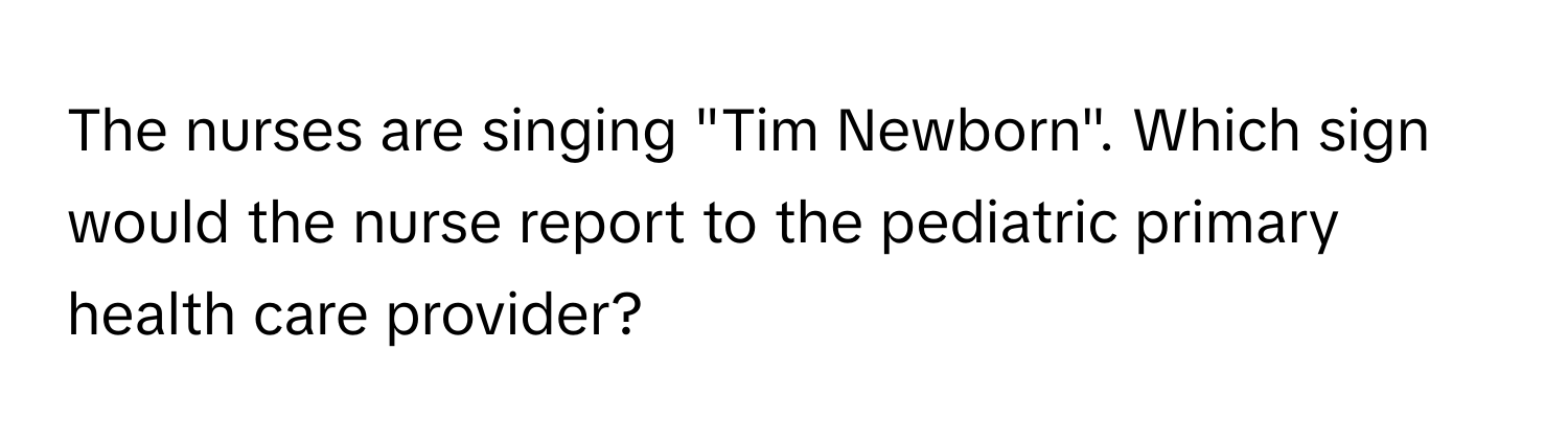 The nurses are singing "Tim Newborn". Which sign would the nurse report to the pediatric primary health care provider?