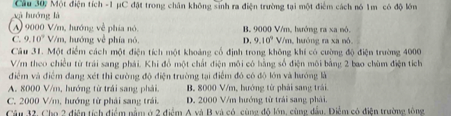 Cầu 30, Một điện tích - 1 μC đặt trong chân không sinh ra điện trường tại một điểm cách nó 1m có độ lớn
xà hướng là
A) 9000 V/m, hướng về phía nó. B. 9000 V/m, hướng ra xa nó.
C. 9.10^9 V/m, hướng về phía nó. D. 9.10^9 V/m, hướng ra xa nó.
Câu 31. Một điểm cách một điện tích một khoảng cố định trong không khí có cường độ điện trường 4000
V/m theo chiều từ trái sang phải. Khi đổ một chất điện môi có hằng số điện môi bằng 2 bao chùm điện tích
điểm và điểm đang xét thì cường độ điện trường tại điểm đó có độ lớn và hướng là
A. 8000 V/m, hướng từ trái sang phải, B. 8000 V/m, hướng từ phải sang trái.
C. 2000 V/m, hướng từ phải sang trái. D. 2000 V/m hướng từ trải sang phải.
Câu 32, Cho 2 điện tích điểm nằm ở 2 điểm A và B và có cùng độ lớn, cùng đầu. Điểm có điện trường tổng