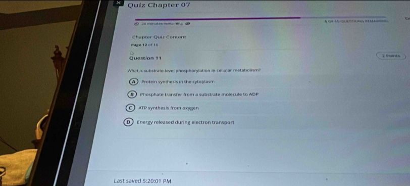 Quiz Chapter 07
26 minutes remaining § QF 35 QUESTIONS VM
Chapter Quiz Content
Page 12 of 16
Question 11 2 Points
What is substrate fevel phosphorylation in cellular metabolism?
A  Protein synthesis in the cytoplasm
B Phosphate transfer from a substrate molecule to ADP
C ATP synthesis from oxygen
D Energy released during electron transport
Last saved 5:20:01 PM