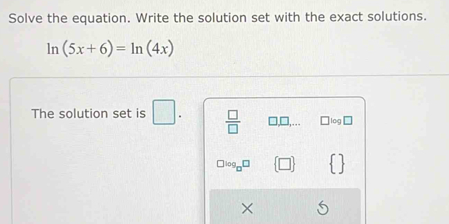 Solve the equation. Write the solution set with the exact solutions.
ln (5x+6)=ln (4x)
The solution set is □.  □ /□   □ ,□ ,... □ loc □ 
log  □    
×