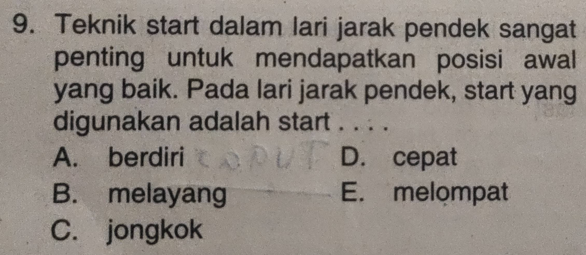 Teknik start dalam lari jarak pendek sangat
penting untuk mendapatkan posisi awal
yang baik. Pada lari jarak pendek, start yang
digunakan adalah start . . . .
A. berdiri D. cepat
B. melayang E. melompat
C. jongkok