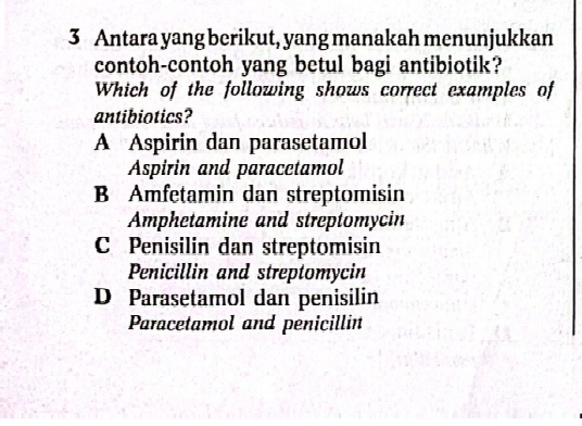 Antara yang berikut, yang manakah menunjukkan
contoh-contoh yang betul bagi antibiotik?
Which of the following shows correct examples of
antibiotics?
A Aspirin dan parasetamol
Aspirin and paracetamol
B Amfetamin dan streptomisin
Amphetamine and streptomycin
C Penisilin dan streptomisin
Penicillin and streptomycin
D Parasetamol dan penisilin
Paracetamol and penicillin