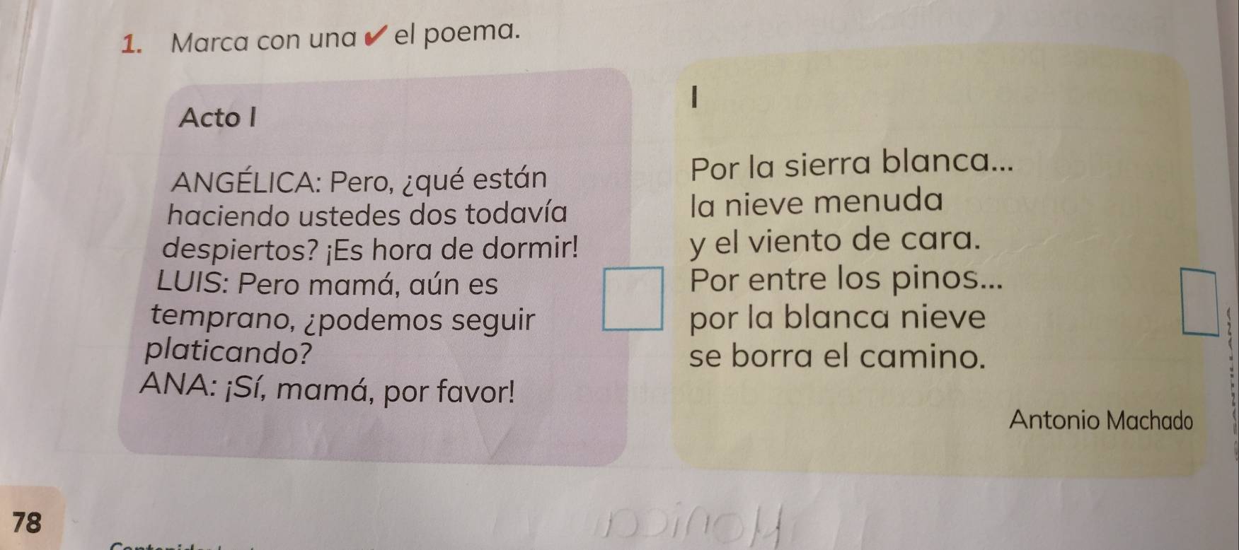 Marca con una ✔ el poema. 
Acto I 
ANGÉLICA: Pero, ¿qué están Por la sierra blanca... 
haciendo ustedes dos todavía la nieve menuda 
despiertos? ¡Es hora de dormir! y el viento de cara. 
LUIS: Pero mamá, aún es Por entre los pinos... 
temprano, ¿podemos seguir por la blanca nieve 
platicando? se borra el camino. 
ANA: ¡Sí, mamá, por favor! 
Antonio Machado 
78