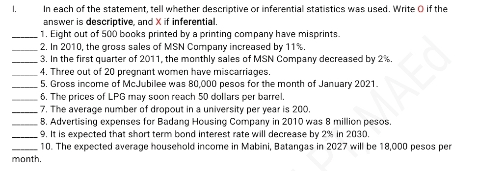 In each of the statement, tell whether descriptive or inferential statistics was used. Write O if the 
answer is descriptive, and X if inferential. 
_1. Eight out of 500 books printed by a printing company have misprints. 
_2. In 2010, the gross sales of MSN Company increased by 11%. 
_3. In the first quarter of 2011, the monthly sales of MSN Company decreased by 2%. 
_4. Three out of 20 pregnant women have miscarriages. 
_5. Gross income of McJubilee was 80,000 pesos for the month of January 2021. 
_6. The prices of LPG may soon reach 50 dollars per barrel. 
_7. The average number of dropout in a university per year is 200. 
_8. Advertising expenses for Badang Housing Company in 2010 was 8 million pesos. 
_9. It is expected that short term bond interest rate will decrease by 2% in 2030. 
_10. The expected average household income in Mabini, Batangas in 2027 will be 18,000 pesos per
month.