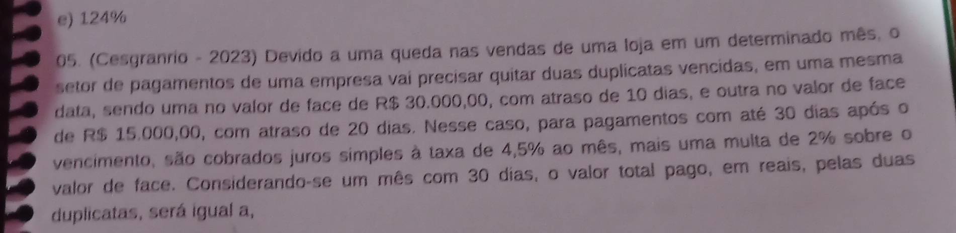 e) 124%
05. (Cesgranrio - 2023) Devido a uma queda nas vendas de uma loja em um determinado mês, o
setor de pagamentos de uma empresa vaí precisar quitar duas duplicatas vencidas, em uma mesma
data, sendo uma no valor de face de R$ 30.000,00, com atraso de 10 dias, e outra no valor de face
de R$ 15.000,00, com atraso de 20 dias. Nesse caso, para pagamentos com até 30 dias após o
vencimento, são cobrados juros simples à taxa de 4,5% ao mês, mais uma multa de 2% sobre o
valor de face. Considerando-se um mês com 30 dias, o valor total pago, em reais, pelas duas
duplicatas, será igual a,