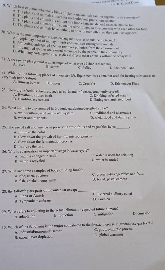 =tions asked a 
B. C, and D. on
19. Which best explains why many kinds of plants and animals can live together in an ecosyster?
A. The plants and animals all care for each other and protect one another
B. The plants and animals are all part of a food chain and depend on each other to live.
C. The plants and animals all feed on the same things, so they compete with each other for food
D. The plants and animals have nothing to do with each other, so they can live together
20. What is the most important reason endangered species should be protected?
A. People pay a lot of money to visit zoos and see endangered animals.
B. Protecting endangered species removes pollution from the environment.
C. Endangered species are viewed as unique by the people in the community
D. When any endangered species dies it aftects other animals within the ecosystem.
21. A seesaw on playground is an example of what type of simple machine?
A. lever B. screw C. Pulley D. Inclined Plane
22. Which of the folowing pieces of chemistry lab. Equipment is a container used for heating substances to
very high temperature?
A. Bunsen burner B. beaker C. Crucible D. Erlenmeyer Flask
23. How are infectious diseases, such as colds and influenza, commonly spread?
A. Breathing viruses in air C. Drinking infected water
B. Hand-to-face contact D. Eating contaminated food
24. What are the two systems of hydroponic gardening described so far?
A. water culture, sand and gravel system C. traditional and alternative
B. water and nutrients D. wick, flood and drain system
25. The use of salt and vinegar in preserving fresh fruits and vegetables helps _..
A. Improve the color
B. Slow down the growth of harmful microorganisms
C. Slow down the fermentation process
D. Improve the taste
26. Why is evaporation an important stage in water cycle?
A. water is changed to solid C. water is used for drinking
B. water is recycled D. water is cooled
27. What are some examples of body-building foods?
A. rice, corn, potatoes C. green leafy vegetables and fruits
B. fish, chicken, eggs, milk D. bread, pasta, camote
28. the following are parts of the outer ear except_ .
A. Pinna or Auricle C. External auditory canal
B. Tympanic membrane D. Cochlea
29. What refers to adjusting to the actual climate or expected future climate?
A. adaptation B. reduction C. mitigation D. emission
30. Which of the following is the major contributor to the drastic increase in greenhouse gas levels?
A. industrial/man-made sector C. photosynthetic process
B. ozone layer depletion D. global warming
