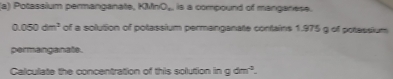 Potassium permanganate. KMnO_n is a compound of manganese.
0.050dm^3 of a solution of potassium permanganate contains 1.975 g of potassium 
permanganate. 
Calculate the concentration of this solution in gdm^4.