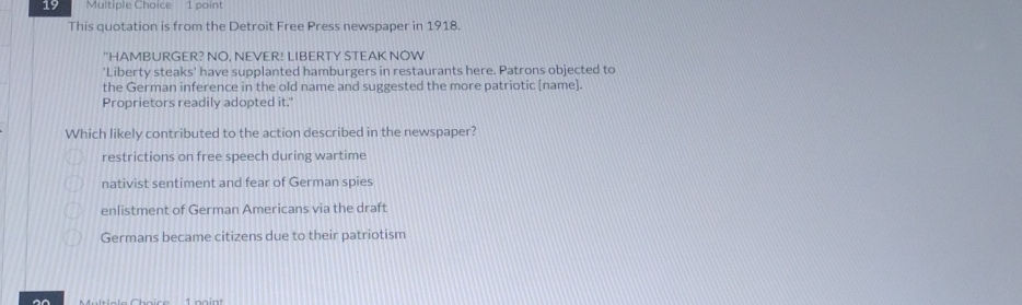 This quotation is from the Detroit Free Press newspaper in 1918.
"HAMBURGER? NO, NEVER! LIBERTY STEAK NOW
'Liberty steaks' have supplanted hamburgers in restaurants here. Patrons objected to
the German inference in the old name and suggested the more patriotic [name].
Proprietors readily adopted it."
Which likely contributed to the action described in the newspaper?
restrictions on free speech during wartime
nativist sentiment and fear of German spies
enlistment of German Americans via the draft
Germans became citizens due to their patriotism