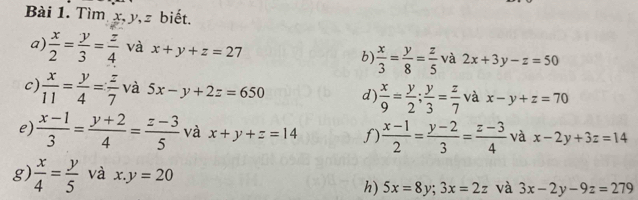 Tìm x, y, z biết. 
a)  x/2 = y/3 = z/4  và x+y+z=27 b)  x/3 = y/8 = z/5  và 2x+3y-z=50
c)  x/11 = y/4 = z/7  và 5x-y+2z=650 d)  x/9 = y/2 ;  y/3 = z/7  và x-y+z=70
e)  (x-1)/3 = (y+2)/4 = (z-3)/5  và x+y+z=14 f)  (x-1)/2 = (y-2)/3 = (z-3)/4  và x-2y+3z=14
g)  x/4 = y/5  và x.y=20
h) 5x=8y; 3x=2z và 3x-2y-9z=279