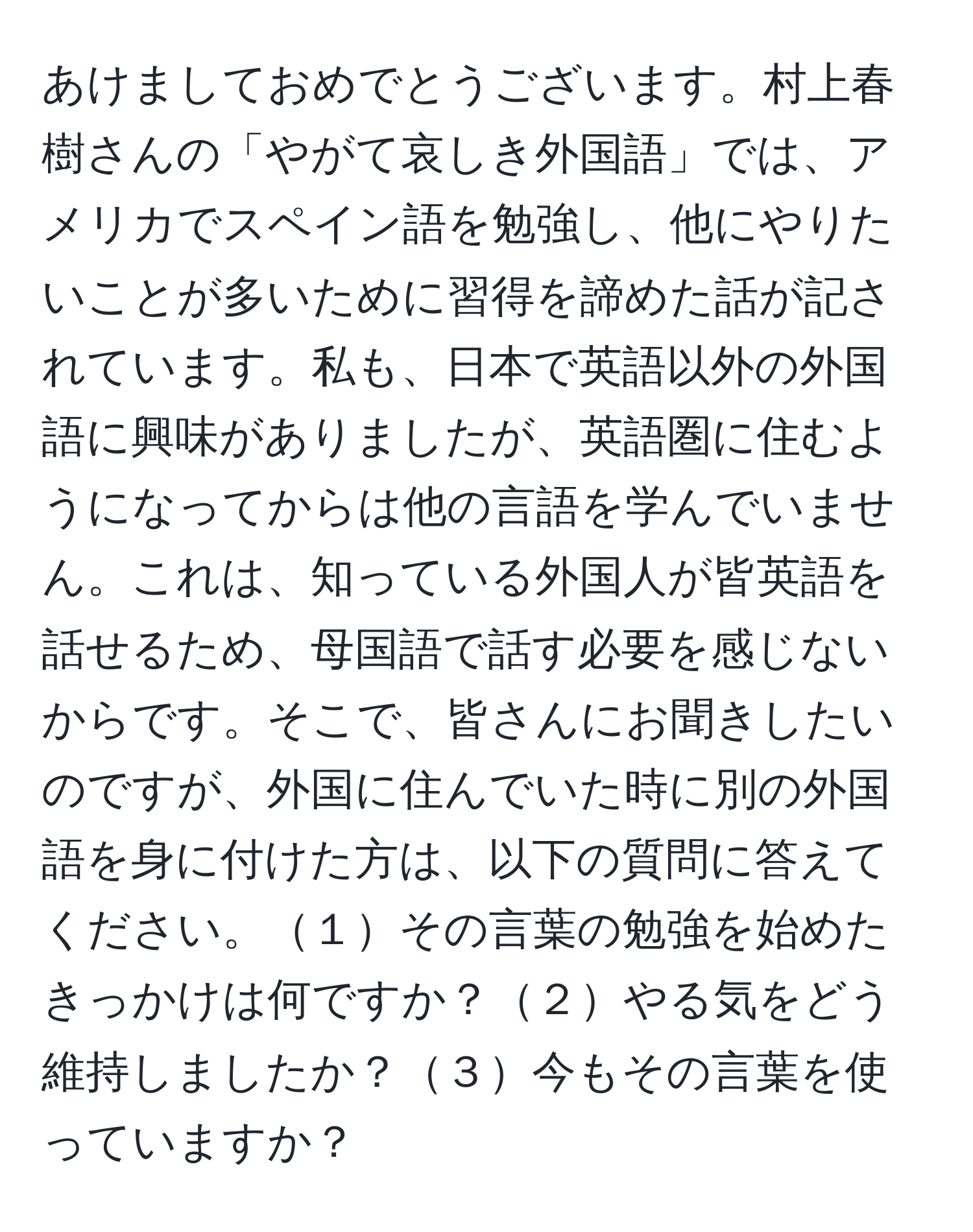 あけましておめでとうございます。村上春樹さんの「やがて哀しき外国語」では、アメリカでスペイン語を勉強し、他にやりたいことが多いために習得を諦めた話が記されています。私も、日本で英語以外の外国語に興味がありましたが、英語圏に住むようになってからは他の言語を学んでいません。これは、知っている外国人が皆英語を話せるため、母国語で話す必要を感じないからです。そこで、皆さんにお聞きしたいのですが、外国に住んでいた時に別の外国語を身に付けた方は、以下の質問に答えてください。１その言葉の勉強を始めたきっかけは何ですか？２やる気をどう維持しましたか？３今もその言葉を使っていますか？