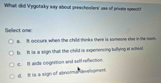 What did Vygotsky say about preschoolers' use of private speech?
Select one:
a. It occurs when the child thinks there is someone else in the room.
b. It is a sign that the child is experiencing bullying at school.
c. It aids cognition and self-reflection.
d. It is a sign of abnormal development.