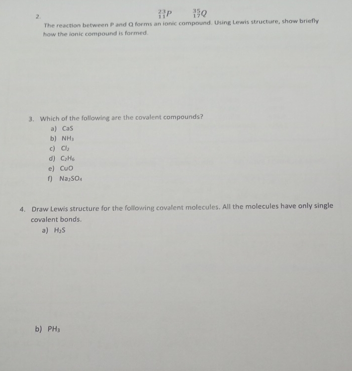 _(11)^(23)P _(17)^(35)Q
The reaction between P and Q forms an ionic compound. Using Lewis structure, show briefly
how the ionic compound is formed.
3. Which of the following are the covalent compounds?
a) CaS
b) NH_3
c) Cl_2
d) C_2H_6
e) CuO
f) Na_2SO_4
4. Draw Lewis structure for the following covalent molecules. All the molecules have only single
covalent bonds.
a) H_2S
b) PH_3