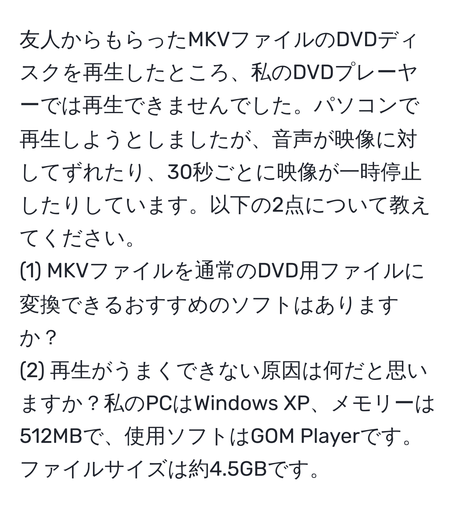 友人からもらったMKVファイルのDVDディスクを再生したところ、私のDVDプレーヤーでは再生できませんでした。パソコンで再生しようとしましたが、音声が映像に対してずれたり、30秒ごとに映像が一時停止したりしています。以下の2点について教えてください。  
(1) MKVファイルを通常のDVD用ファイルに変換できるおすすめのソフトはありますか？  
(2) 再生がうまくできない原因は何だと思いますか？私のPCはWindows XP、メモリーは512MBで、使用ソフトはGOM Playerです。ファイルサイズは約4.5GBです。