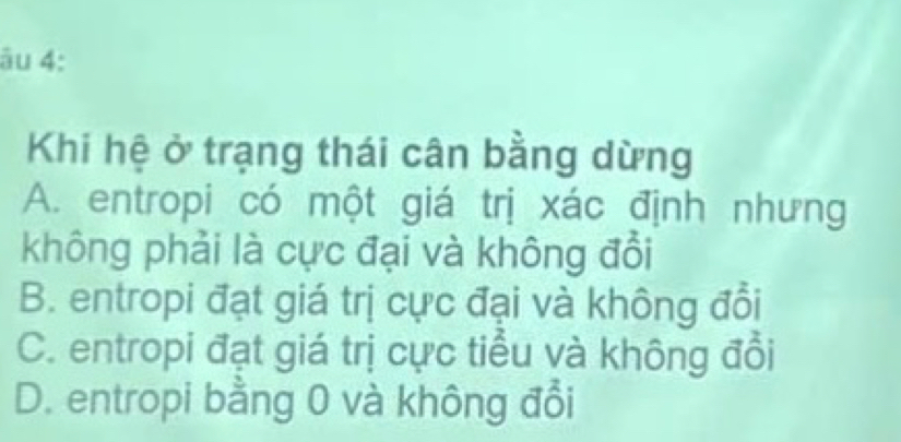 âu 4:
Khi hệ ở trạng thái cân bằng dừng
A. entropi có một giá trị xác định nhưng
không phải là cực đại và không đổi
B. entropi đạt giá trị cực đại và không đổi
C. entropi đạt giá trị cực tiểu và không đổi
D. entropi bằng 0 và không đổi