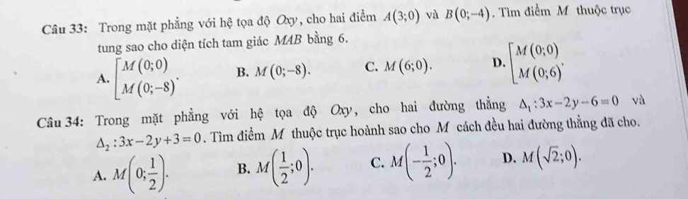 Trong mặt phẳng với hệ tọa độ Oxy, cho hai điểm A(3;0) và B(0;-4). Tìm điểm M thuộc trục
tung sao cho diện tích tam giác MAB bằng 6.
A. [M(0;0). B. M(0;-8). C. M(6;0). D. beginbmatrix M(0;0) M(0;6)'endarray.. 
Câu 34: Trong mặt phẳng với hệ tọa độ Oxy, cho hai đường thẳng △ _1:3x-2y-6=0 và
△ _2:3x-2y+3=0. Tìm điểm M thuộc trục hoành sao cho M cách đều hai đường thẳng đã cho.
A. M(0; 1/2 ). B. M( 1/2 ;0). C. M(- 1/2 ;0). D. M(sqrt(2);0).