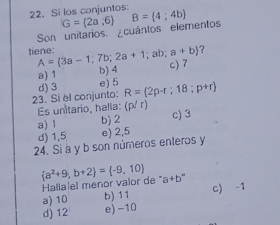 Si los conjuntos:
G= 2a,6 B= 4;4b
Son unitarios. ¿cuántos elementos
tiene: A= 3a-1;7b;2a+1; ab; a+b ?
a) 1 b) 4 c) 7
d) 3 e) 5
23. Si el conjunto: R= 2p-r;18;p+r
Es unitario, halla: (p/r)
a) 1 b) 2 c) 3
d) 1,5 e) 2,5
24. Si à y b son números enteros y
 a^2+9,b+2 = -9,10 a+b
Hallalel menor valor de "
a) 10 b) 11 c) -1
d) 12 e) -10