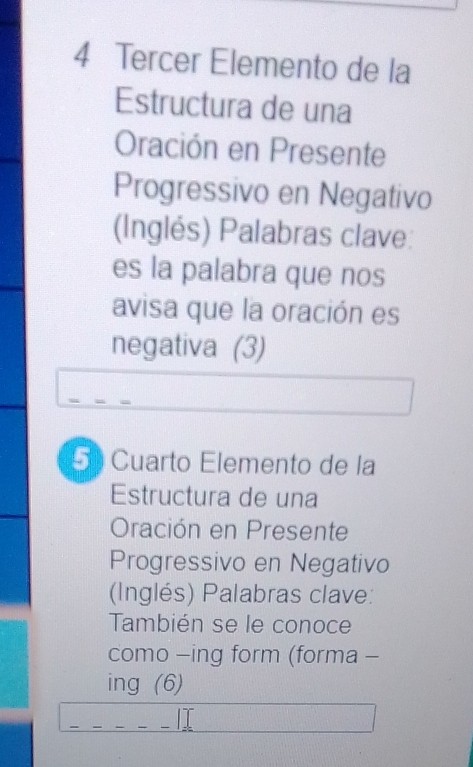 Tercer Elemento de la 
Estructura de una 
Oración en Presente 
Progressivo en Negativo 
(Inglés) Palabras clave: 
es la palabra que nos 
avisa que la oración es 
negativa (3) 
5 Cuarto Elemento de la 
Estructura de una 
Oración en Presente 
Progressivo en Negativo 
(Inglés) Palabras clave: 
También se le conoce 
como -ing form (forma - 
ing (6) 
__ 
_⊥