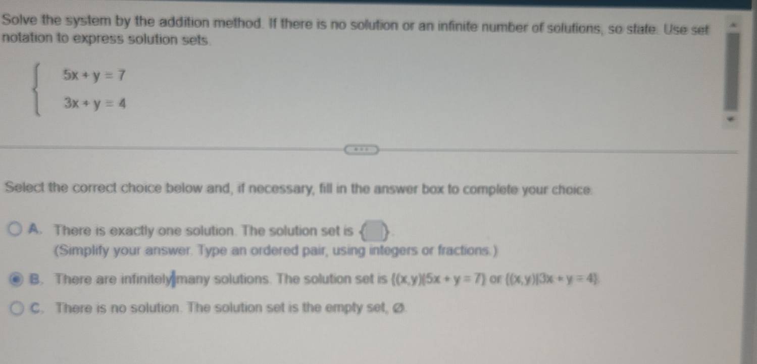 Solve the system by the addition method. If there is no solution or an infinite number of solutions, so state. Use set
notation to express solution sets.
beginarrayl 5x+y=7 3x+y=4endarray.
Select the correct choice below and, if necessary, fill in the answer box to complete your choice.
A. There is exactly one solution. The solution set is
(Simplify your answer. Type an ordered pair, using integers or fractions.)
B. There are infinitely many solutions. The solution set is  (x,y)|5x+y=7 of  (x,y)|3x+y=4
C. There is no solution. The solution set is the empty set, Ø.