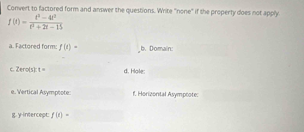 Convert to factored form and answer the questions. Write "none" if the property does not apply.
f(t)= (t^3-4t^2)/t^2+2t-15 
a. Factored form: f(t)= b. Domain: 
C. Zero(s):t= d. Hole: 
e. Vertical Asymptote: f. Horizontal Asymptote: 
g. y-intercept: f(t)=