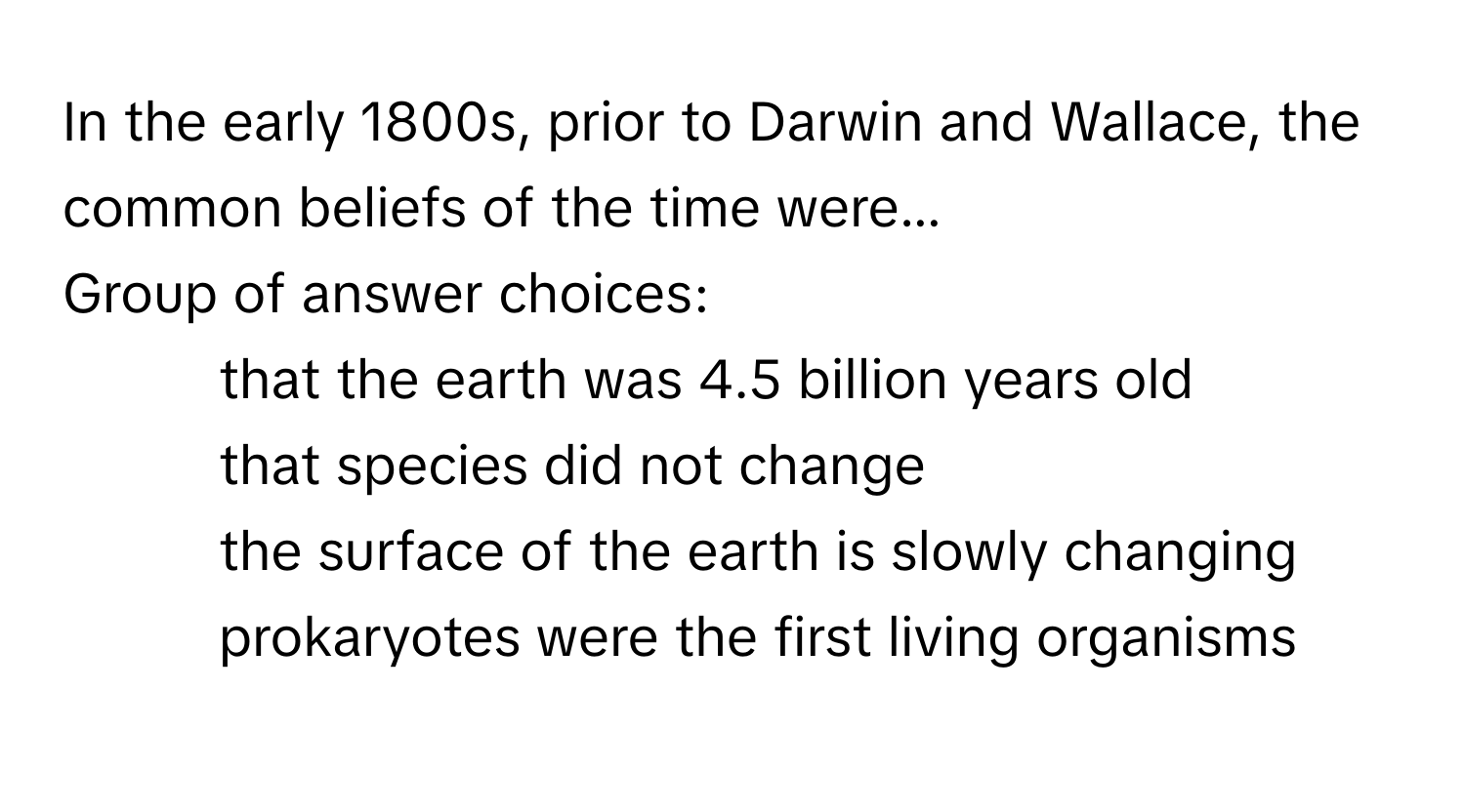 In the early 1800s, prior to Darwin and Wallace, the common beliefs of the time were... 
Group of answer choices:
* that the earth was 4.5 billion years old
* that species did not change
* the surface of the earth is slowly changing
* prokaryotes were the first living organisms