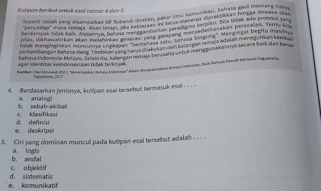 Kutipan berikut untuk soal nomor 4 dan 5.
Seperti istilah yang disambaikan Idi Subandi Ibrahim, pakar ilmu komunikasi, bahasa gaul memang hanya
"penyedap'' masa remaja. Akan tetapi, jika kebiasaan ini terus-menerus dipraktikkan hingga dewasa akan
berdampak tidak baik. Alasannya, bahasa menggambarkan paradigma berpikir. Bila tidak ada proteksi yan
jelas, dikhawatirkan akan melahirkan generasi yang gampang menyederhanakan persoalan. Tentu kita
tidak menginginkan munculnya ungkapan "berbahasa satu, bahasa bingung". Mengingat begitu masifnya
perkembangan bahasa slang. Tindakan yang harus dilakukan oleh kaiangan remaja adalah meneguhkan kembali
bahasa Indonesia-Melayu, Selain itu, kalangan remaja berusaha untuk menggunakannya secara baik dan benar
agar identitas keindonesiaan tidak terkoyak.
Sumber: Dwi Atmawati (Ed.), "Meremajakan Bahasa Indonesia'' dalam Menyelomotkon Bohuso Indonesio, Balai Bahāsa Daerzh Istimewa Yogyakarta,
Yogyakarta, 2017
4. Berdasarkan jenisnya, kutipan esai tersebut termasuk esai . . . ·
a. analogi
b. sebab-akibat
c. klasifikasi
d. definisi
e. deskripsi
5. Ciri yang dominan muncul pada kutipan esai tersebut adalah . . . .
a. logis
b. andal
c. objektif
d. sistematis
e. komunikatif