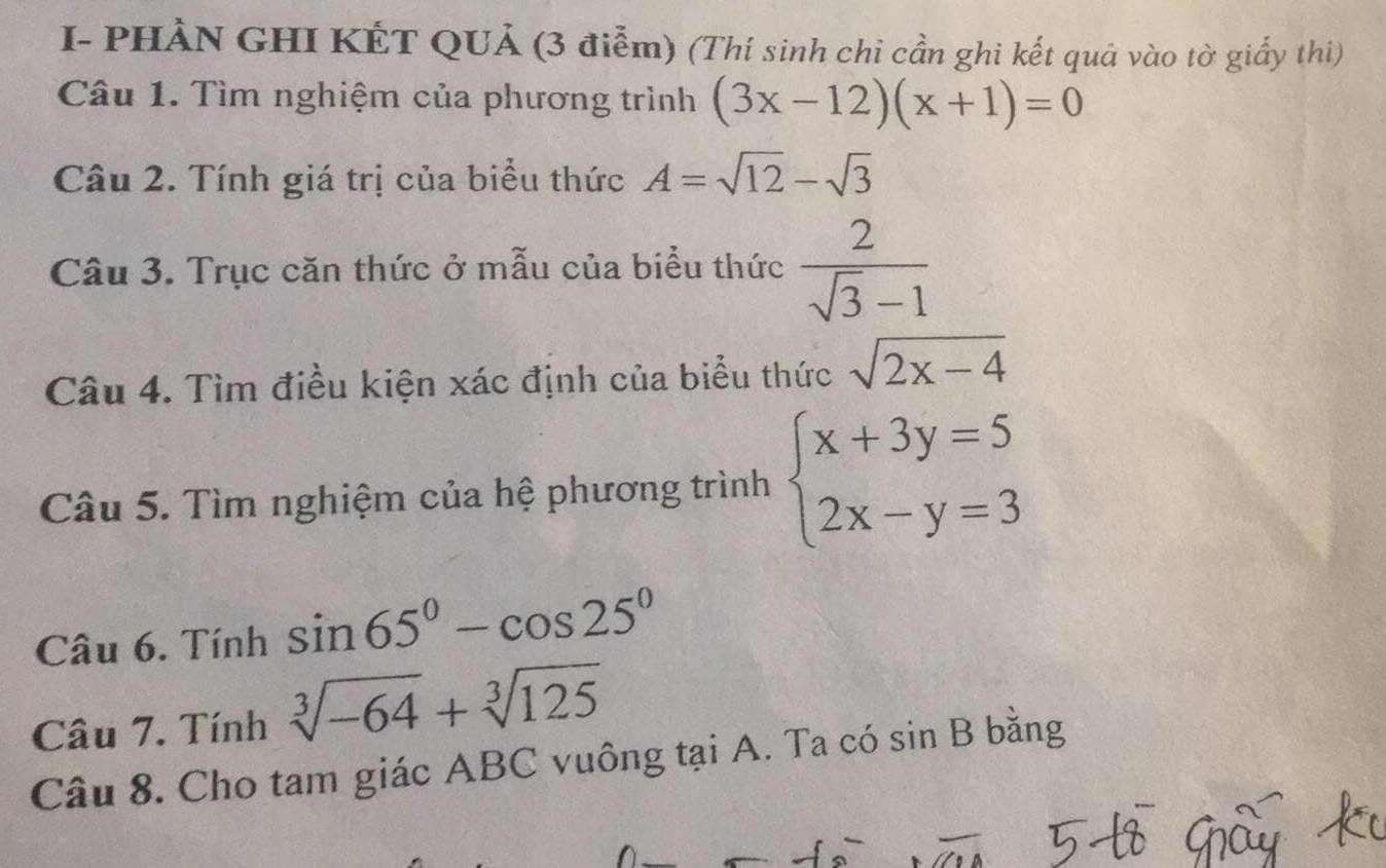 I- PHẢN GHI KẾT QUẢ (3 điễm) (Thí sinh chi cần ghi kết quả vào tờ giấy thi) 
Câu 1. Tìm nghiệm của phương trình (3x-12)(x+1)=0
Câu 2. Tính giá trị của biểu thức A=sqrt(12)-sqrt(3)
Câu 3. Trục căn thức ở mẫu của biểu thức  2/sqrt(3)-1 
Câu 4. Tìm điều kiện xác định của biểu thức sqrt(2x-4)
Câu 5. Tìm nghiệm của hệ phương trình beginarrayl x+3y=5 2x-y=3endarray.
Câu 6. Tính sin 65°-cos 25°
Câu 7. Tính sqrt[3](-64)+sqrt[3](125)
Câu 8. Cho tam giác ABC vuông tại A. Ta có sin B bằng