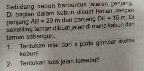 Sebidang kebun berbentuk jajaran genjang. 
Di bagian dalam kebun dibuat taman dengan 
panjang AB=20m dan panjang DE=15m. Di 
sekeliling taman dibuat jalan di mana kebun dan 
taman sebangun. 
1. Tentukan nilai dari x pada gambar sketsa 
kebun! 
2. Tentukan luas jalan tersebut!