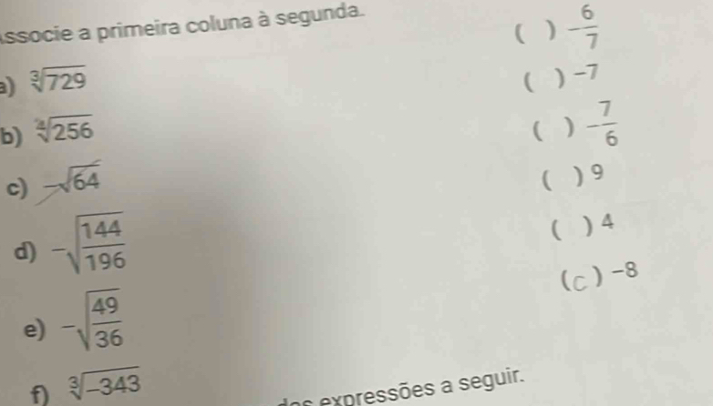 ( - 6/7 
Associe a primeira coluna à segunda.
a sqrt[3](729)
( ) -7
b) sqrt[2](256)
( ) - 7/6 
c) -sqrt(64)
 ) 9
d) -sqrt(frac 144)196
 ) 4
) -8
e) -sqrt(frac 49)36
f) sqrt[3](-343)
os expressões a seguir.