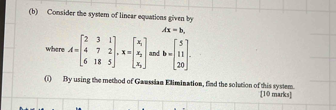 Consider the system of linear equations given by
Ax=b, 
where A=beginbmatrix 2&3&1 4&7&2 6&18&5endbmatrix , x=beginbmatrix x_1 x_2 x_3endbmatrix and b=beginbmatrix 5 11 20endbmatrix. 
(i) By using the method of Gaussian Elimination, find the solution of this system.
[10 marks]