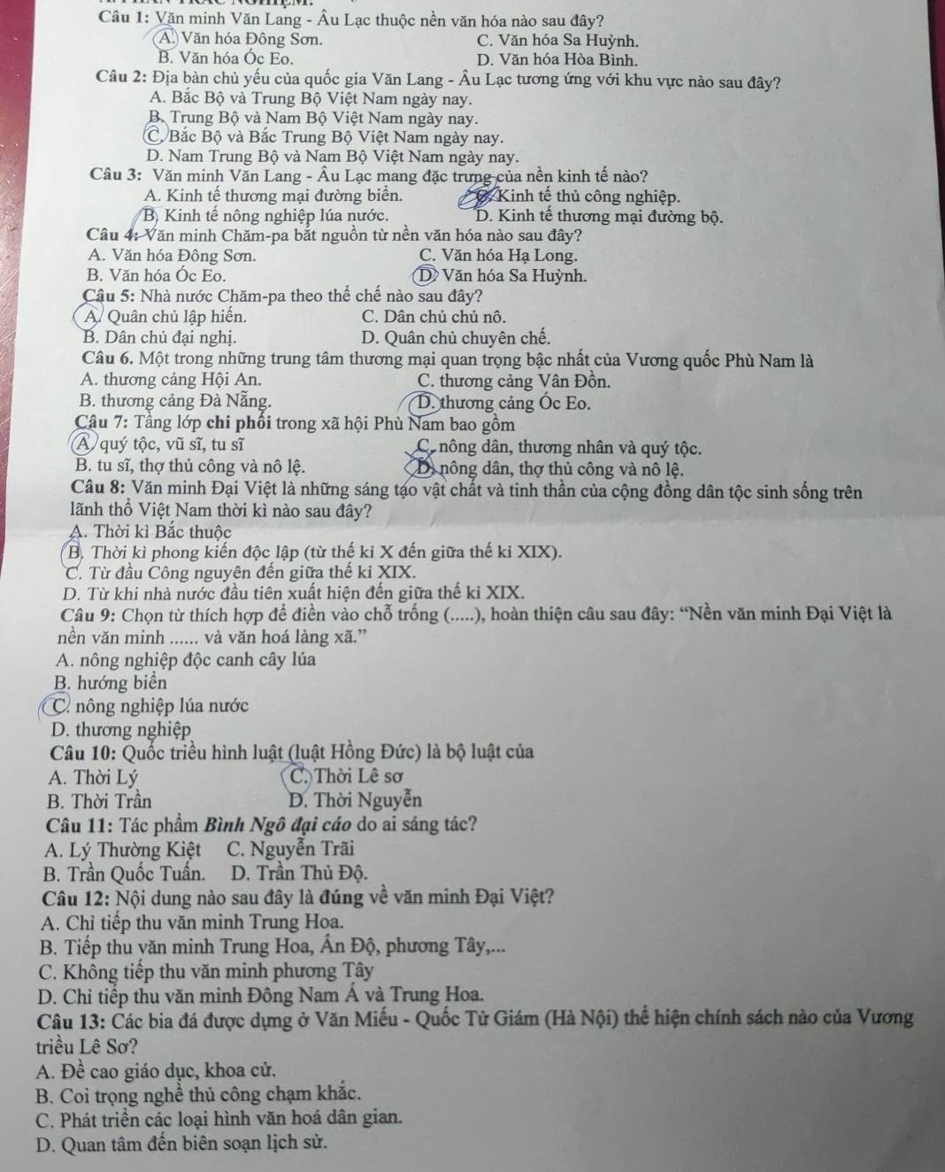 Văn minh Văn Lang - Âu Lạc thuộc nền văn hóa nào sau đây?
A. Văn hóa Đông Sơn. C. Văn hóa Sa Huỳnh.
B. Văn hóa Óc Eo. D. Văn hóa Hòa Bình.
Câu 2: Địa bàn chủ yếu của quốc gia Văn Lang - Âu Lạc tương ứng với khu vực nào sau đây?
A. Bắc Bộ và Trung Bộ Việt Nam ngày nay.
Bộ Trung Bộ và Nam Bộ Việt Nam ngày nay.
C, Bắc Bộ và Bắc Trung Bộ Việt Nam ngày nay.
D. Nam Trung Bộ và Nam Bộ Việt Nam ngày nay.
Câu 3: Văn minh Văn Lang - Âu Lạc mang đặc trưng của nền kinh tế nào?
A. Kinh tế thương mại đường biển. C Kinh tế thủ công nghiệp.
B) Kinh tế nông nghiệp lúa nước. D. Kinh tế thương mại đường bộ.
Câu 4: Văn minh Chăm-pa bắt nguồn từ nền văn hóa nào sau đây?
A. Văn hóa Đông Sơn. C. Văn hóa Hạ Long.
B. Văn hóa Óc Eo. D Văn hóa Sa Huỳnh.
Cậu 5: Nhà nước Chăm-pa theo thể chế nào sau đây?
A Quân chủ lập hiến. C. Dân chủ chủ nô.
B. Dân chủ đại nghị. D. Quân chủ chuyên chế.
Câu 6. Một trong những trung tâm thương mại quan trọng bậc nhất của Vương quốc Phù Nam là
A. thương cảng Hội An. C. thương cảng Vân Đồn.
B. thương cảng Đà Nẵng. D. thương cảng Ốc Eo.
Câu 7: Tầng lớp chi phối trong xã hội Phù Nam bao gồm
A quý tộc, vũ sĩ, tu sĩ C nông dân, thương nhân và quý tộc.
B. tu sĩ, thợ thủ công và nô lệ. D nông dân, thợ thủ công và nô lệ.
Câu 8: Văn minh Đại Việt là những sáng tạo vật chất và tinh thần của cộng đồng dân tộc sinh sống trên
lãnh thổ Việt Nam thời kì nào sau đây?
A. Thời kì Bắc thuộc
B. Thời kỉ phong kiến độc lập (từ thế kỉ X đến giữa thế kỉ XIX).
C. Từ đầu Công nguyên đến giữa thế kỉ XIX.
D. Từ khi nhà nước đầu tiên xuất hiện đến giữa thế kỉ XIX.
Câu 9: Chọn từ thích hợp để điền vào chỗ trống (.....), hoàn thiện câu sau đây: “Nền văn minh Đại Việt là
nền văn minh ...... và văn hoá làng xã.”
A. nông nghiệp độc canh cây lúa
B. hướng biển
C nông nghiệp lúa nước
D. thương nghiệp
Câu 10: Quốc triều hình luật (luật Hồng Đức) là bộ luật của
A. Thời Lý C. Thời Lê sơ
B. Thời Trần D. Thời Nguyễn
Câu 11: Tác phẩm Bình Ngô đại cáo do ai sáng tác?
A. Lý Thường Kiệt C. Nguyễn Trãi
B. Trần Quốc Tuấn. D. Trần Thủ Độ.
Câu 12: Nội dung nào sau đây là đúng về văn minh Đại Việt?
A. Chỉ tiếp thu văn minh Trung Hoa.
B. Tiếp thu văn minh Trung Hoa, Ấn Độ, phương Tây,...
C. Không tiếp thu văn minh phương Tây
D. Chỉ tiếp thu văn minh Đông Nam Á và Trung Hoa.
Câu 13: Các bia đá được dựng ở Văn Miếu - Quốc Tử Giám (Hà Nội) thể hiện chính sách nào của Vương
triều Lê Sơ?
A. Đề cao giáo dục, khoa cử.
B. Coi trọng nghề thủ công chạm khắc.
C. Phát triển các loại hình văn hoá dân gian.
D. Quan tâm đến biên soạn lịch sử.