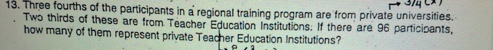 Three fourths of the participants in a regional training program are from private universities. 
Two thirds of these are from Teacher Education Institutions. If there are 96 participants, 
how many of them represent private Teacher Education Institutions?