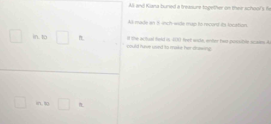 Ali and Kiana buried a treasure together on their school's fie 
Ali made an S-inch -wide map to record its location. 
in. to □.
ft. If the actual field is 400 feet wide, enter two possible scales A 
could have used to make her drawing. 
in, to° ft