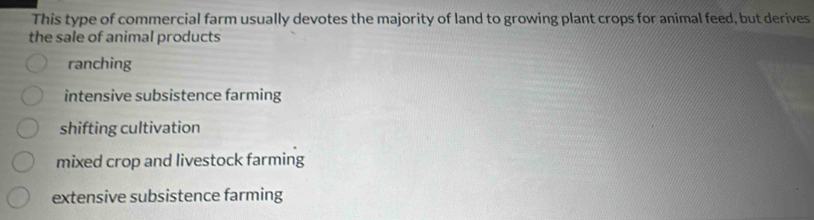 This type of commercial farm usually devotes the majority of land to growing plant crops for animal feed, but derives
the sale of animal products
ranching
intensive subsistence farming
shifting cultivation
mixed crop and livestock farming
extensive subsistence farming