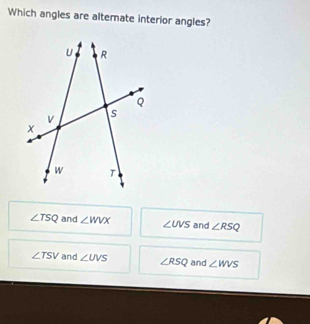 Which angles are alternate interior angles?
∠ TSQ and ∠ WVX and ∠ RSQ
∠ UVS
∠ TSV and ∠ UVS and ∠ WVS
∠ RSQ