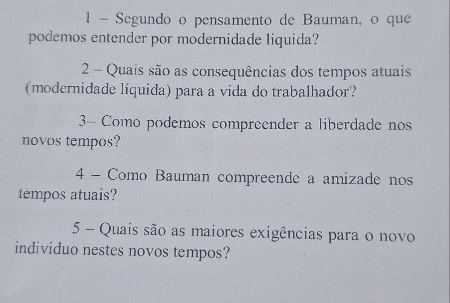 Segundo o pensamento de Bauman, o que 
podemos entender por modernidade liquida? 
2 - Quais são as consequências dos tempos atuais 
(modernidade líquida) para a vida do trabalhador? 
3- Como podemos compreender a liberdade nos 
novos tempos? 
4 - Como Bauman compreende a amizade nos 
tempos atuais? 
5 - Quais são as maiores exigências para o novo 
individuo nestes novos tempos?