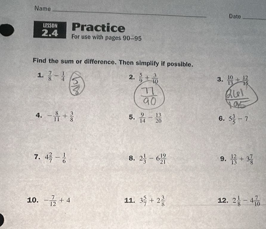 Name 
Date_ 
LESSON Practice 
2.4 For use with pages 90-95 
Find the sum or difference. Then simplify if possible. 
1.  7/8 - 1/4  2.  5/9 + 3/10  3.  10/13 + 12/15 
4. - 8/11 + 3/8   9/14 - 13/20 
5. 
6. 5 3/5 -7
7. 4 2/7 - 1/6  2 1/3 -6 19/21   12/13 +3 7/8 
8. 
9. 
10. - 7/12 +4 11. 3 5/7 +2 3/8  12. 2 1/8 -4 7/10 