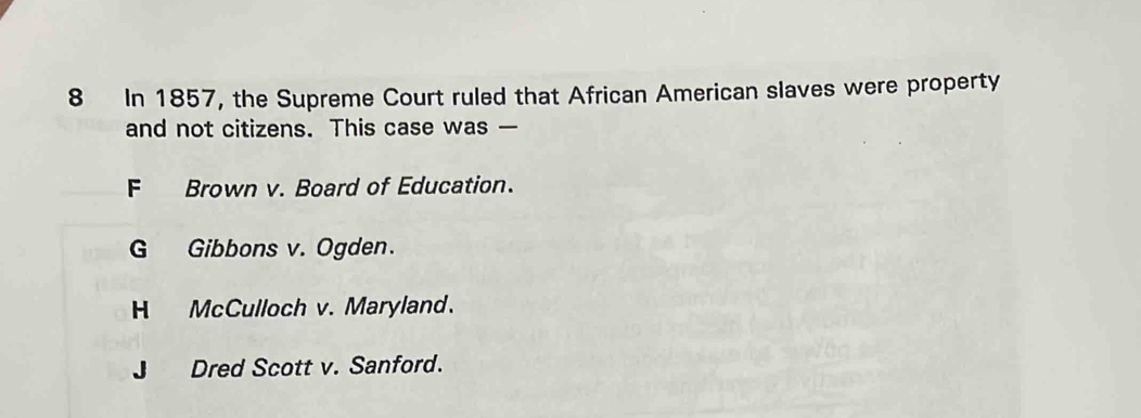 In 1857, the Supreme Court ruled that African American slaves were property
and not citizens. This case was —
F Brown v. Board of Education.
G Gibbons v. Ogden.
H McCulloch v. Maryland.
J Dred Scott v. Sanford.