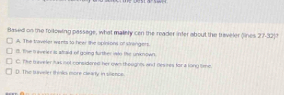 Based on the following passage, what mainly can the reader infer about the traveler (lines 27 - 32)?
A. The traveler wants to hear the opinions of strangers.
8. The traveler is afraid of going further into the unknown.
C. The traveler has not considered her own thoughts and desires for a long time
D. The traveler thinks more clearly in silence.