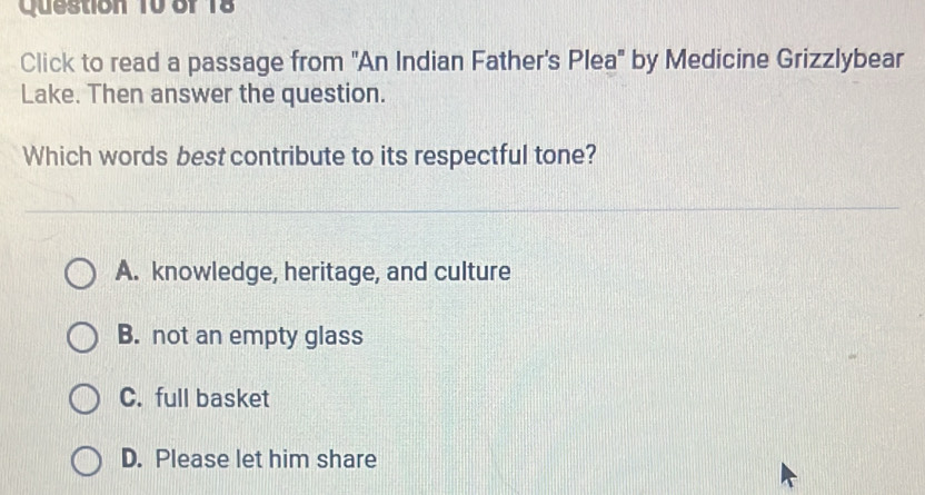 Click to read a passage from 'An Indian Father's Plea' by Medicine Grizzlybear
Lake. Then answer the question.
Which words best contribute to its respectful tone?
A. knowledge, heritage, and culture
B. not an empty glass
C. full basket
D. Please let him share