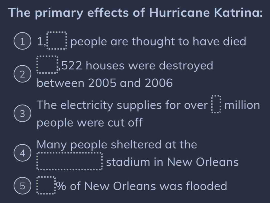 The primary effects of Hurricane Katrina:
1 1,□ people are thought to have died
2 beginarrayr  4/5 * x* x=x+y frac  4/5 5  4/5 x* x* x^(frac 4)5endarray 5 22 houses were destroyed
between 2005 and 2006
The electricity supplies for over beginarrayr a&a&a^2^(frac _2)^(_2)1_ frac frac 6_ million
3
people were cut off
Many people sheltered at the
4
90* 5 stadium in New Orleans
frac 1/2, sin alpha = 1/2 
5 9/0/0/3/0/0/ of New Orleans was flooded