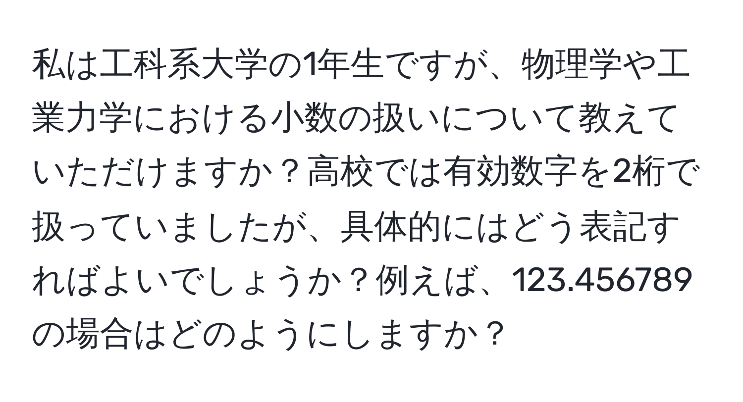 私は工科系大学の1年生ですが、物理学や工業力学における小数の扱いについて教えていただけますか？高校では有効数字を2桁で扱っていましたが、具体的にはどう表記すればよいでしょうか？例えば、123.456789の場合はどのようにしますか？